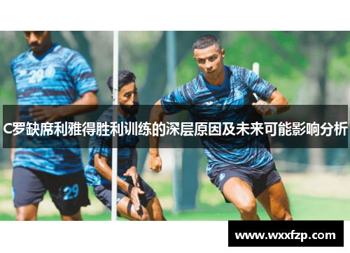 C罗缺席利雅得胜利训练的深层原因及未来可能影响分析