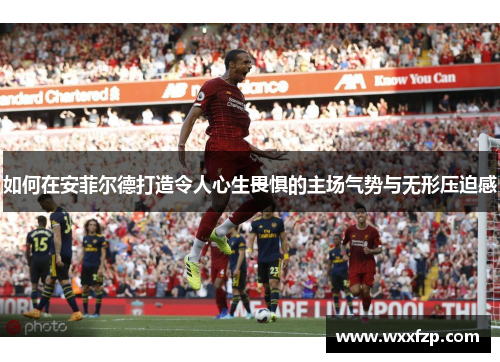 如何在安菲尔德打造令人心生畏惧的主场气势与无形压迫感
