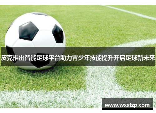 皮克推出智能足球平台助力青少年技能提升开启足球新未来