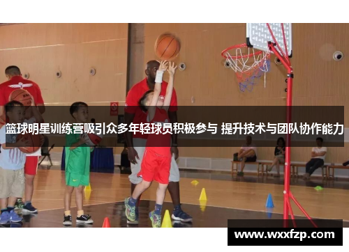 篮球明星训练营吸引众多年轻球员积极参与 提升技术与团队协作能力