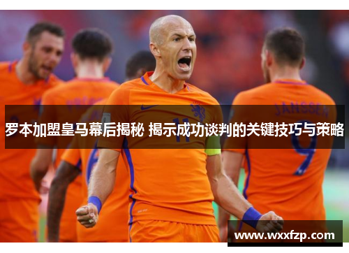 罗本加盟皇马幕后揭秘 揭示成功谈判的关键技巧与策略